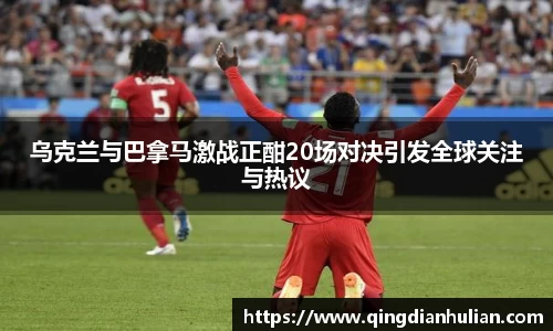 乌克兰与巴拿马激战正酣20场对决引发全球关注与热议
