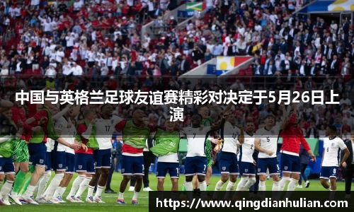 中国与英格兰足球友谊赛精彩对决定于5月26日上演